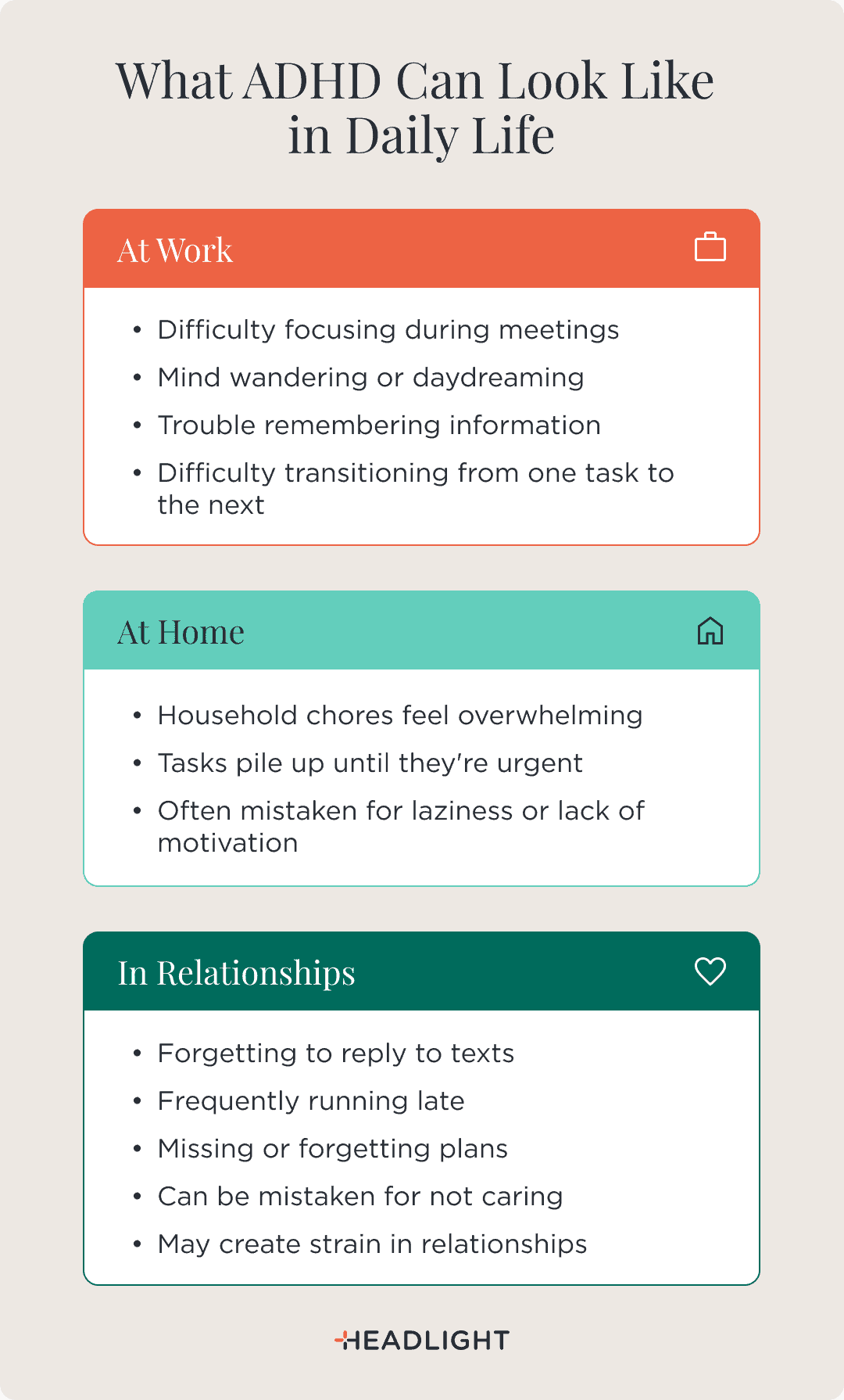 What ADHD can look like in daily life: At work—difficulty focusing during meetings, mind wandering or daydreaming, trouble remembering information, and difficulty transitioning from one task to the next. At home—household chores feel overwhelming, tasks pile up until they're urgent, and symptoms are often mistaken for laziness or lack of motivation. In relationships—forgetting to reply to texts, frequently running late, missing or forgetting plans, being mistaken for not caring, and creating strain in relationships.