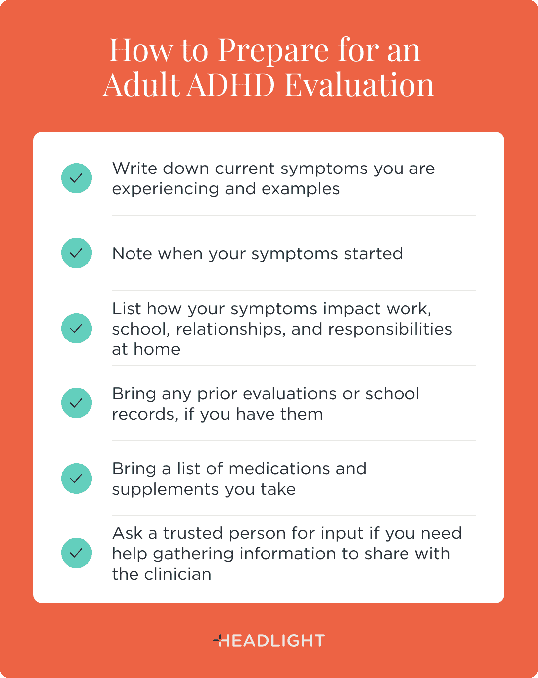How to prepare for an adult ADHD evaluation: Write down your current symptoms and examples, note when your symptoms started, list how your symptoms affect work, school, relationships, and responsibilities at home, bring any prior evaluations or school records if you have them, bring a list of medications and supplements you take, and ask a trusted person for input if you need help gathering information to share with the clinician.