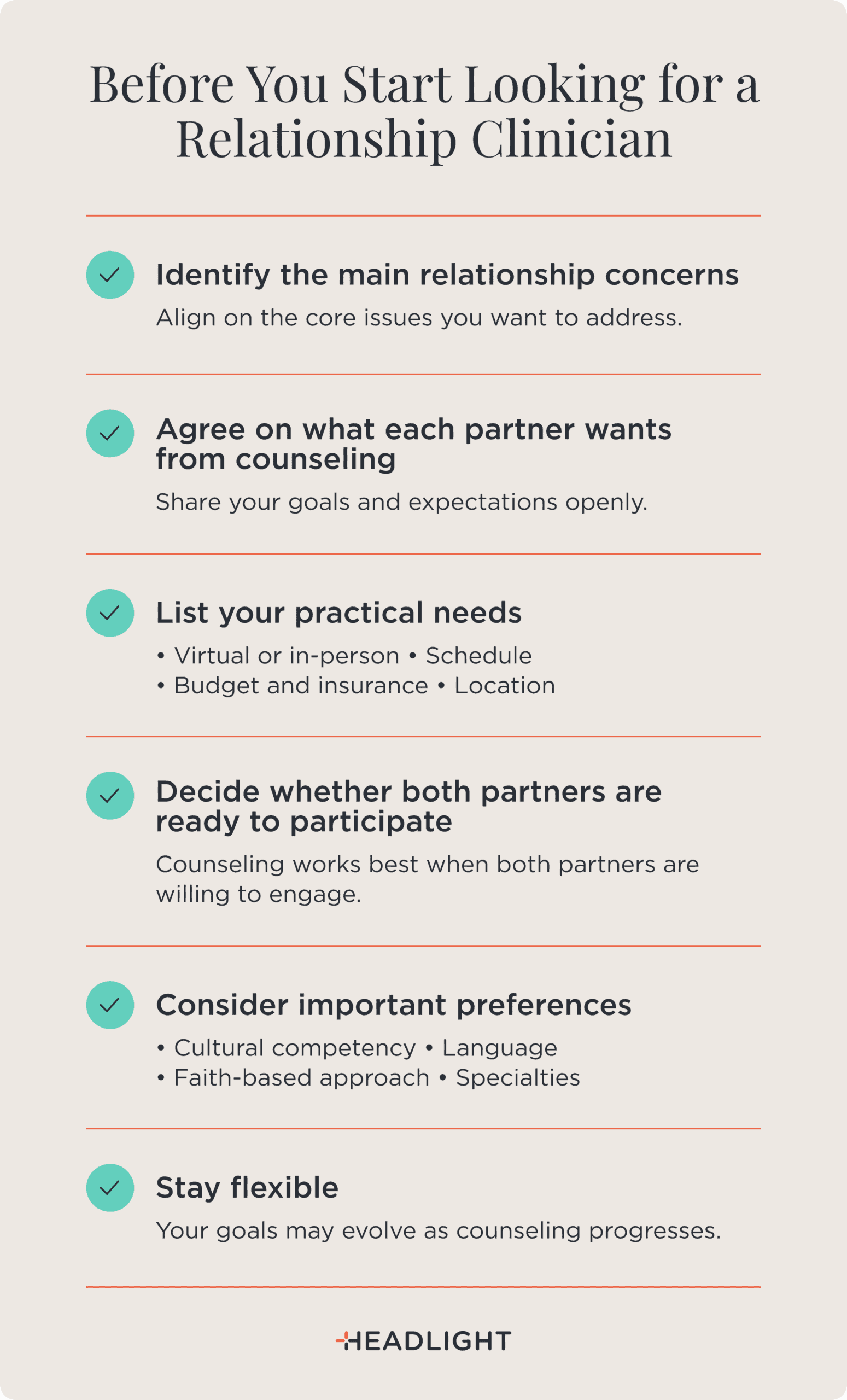 Before you start looking for a relationship clinician: Identify the main relationship concerns and align on the core issues you want to address. Agree on what each partner wants from counseling by openly sharing goals and expectations. List your practical needs, including virtual or in-person sessions, schedule, budget and insurance, and location. Decide whether both partners are ready to participate, since counseling works best when both are willing to engage. Consider important preferences such as cultural competency, language, faith-based approach, and specialties. Stay flexible, because your goals may evolve as counseling progresses.