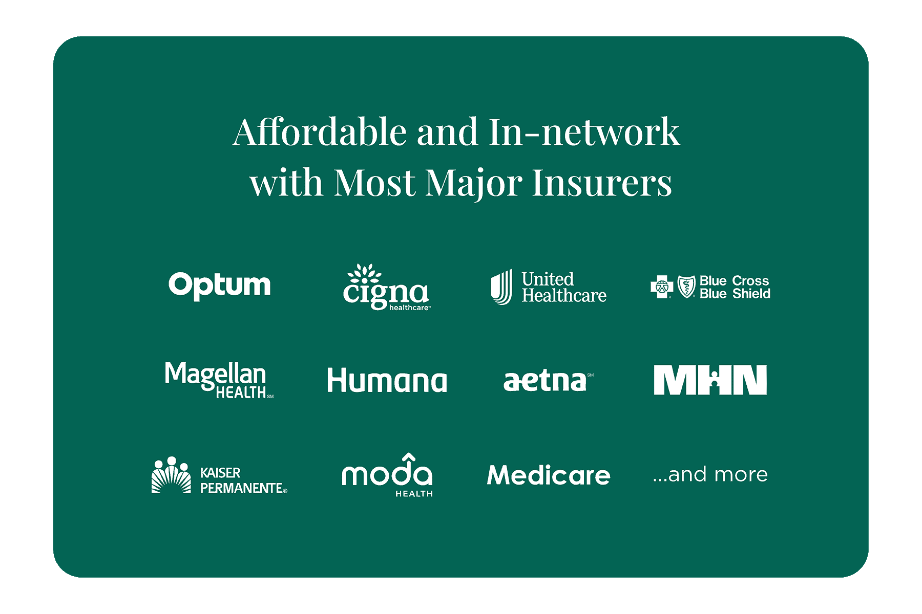 Affordable and In-network with Most Major Insurers

Optum
Cigna
United Healthcare
Blue Cross Blue Shield
Magellan Health
Humana
Aetna
MHN
Kaiser Permanente
Moda
Medicare
... and more