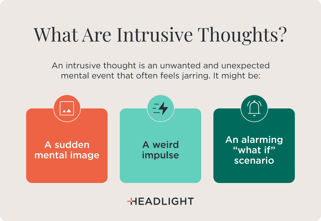 Intrusive thoughts are unwanted and unexpected mental events that often feel jarring. They may take the form of a sudden mental image, a strange impulse, or an alarming “what if” scenario.