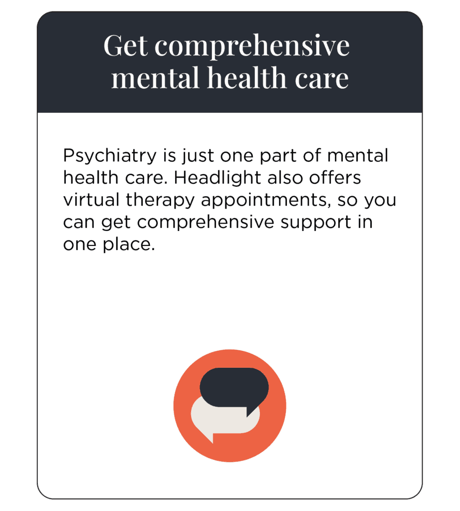 Get comprehensive mental health care Psychiatry is just one part of mental health care. Headlight also offers virtual therapy appointments, so you can get comprehensive support in one place.