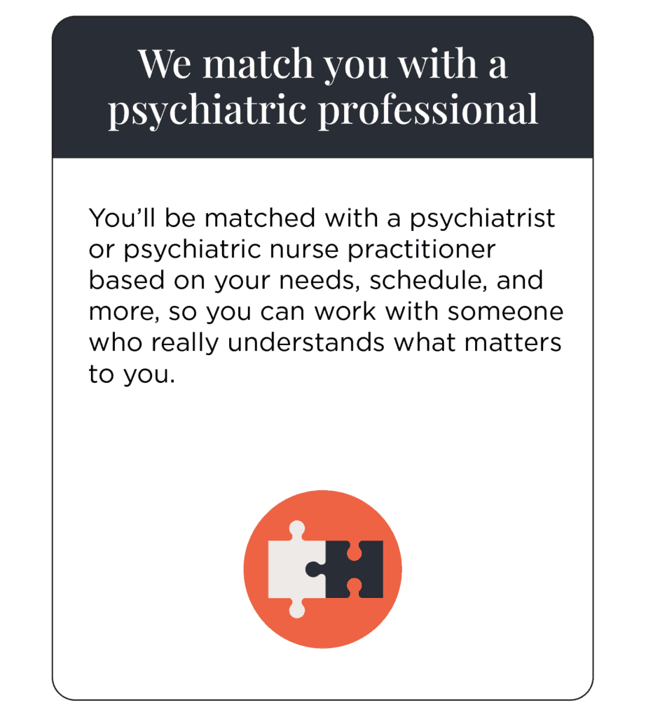 We match you with a psychiatric professional You’ll be matched with a psychiatrist or psychiatric nurse practitioner based on your needs, schedule, and more, so you can work with someone who really understands what matters to you.