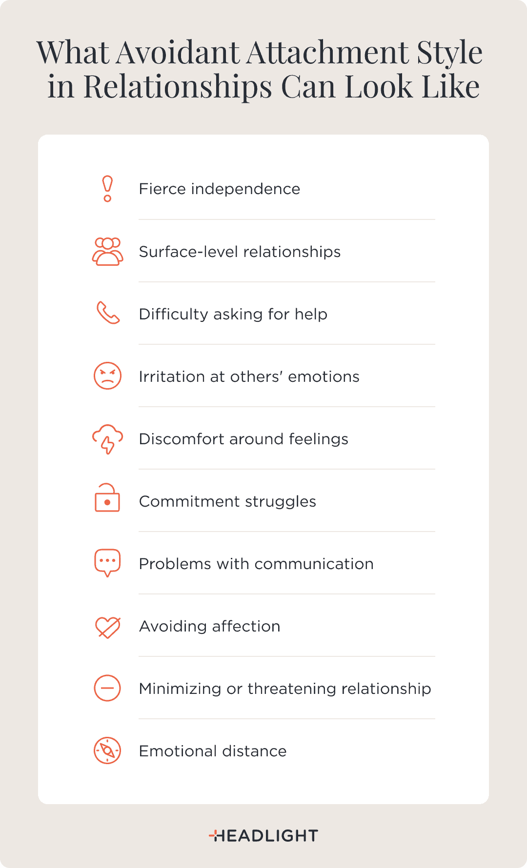 What avoidant attachment style in relationships can look like: fierce independence; surface-level relationships; difficulty asking for help; irritation at others’ emotions; discomfort around feelings; commitment struggles; problems with communication; avoiding affection; minimizing or threatening the relationship; and emotional distance.