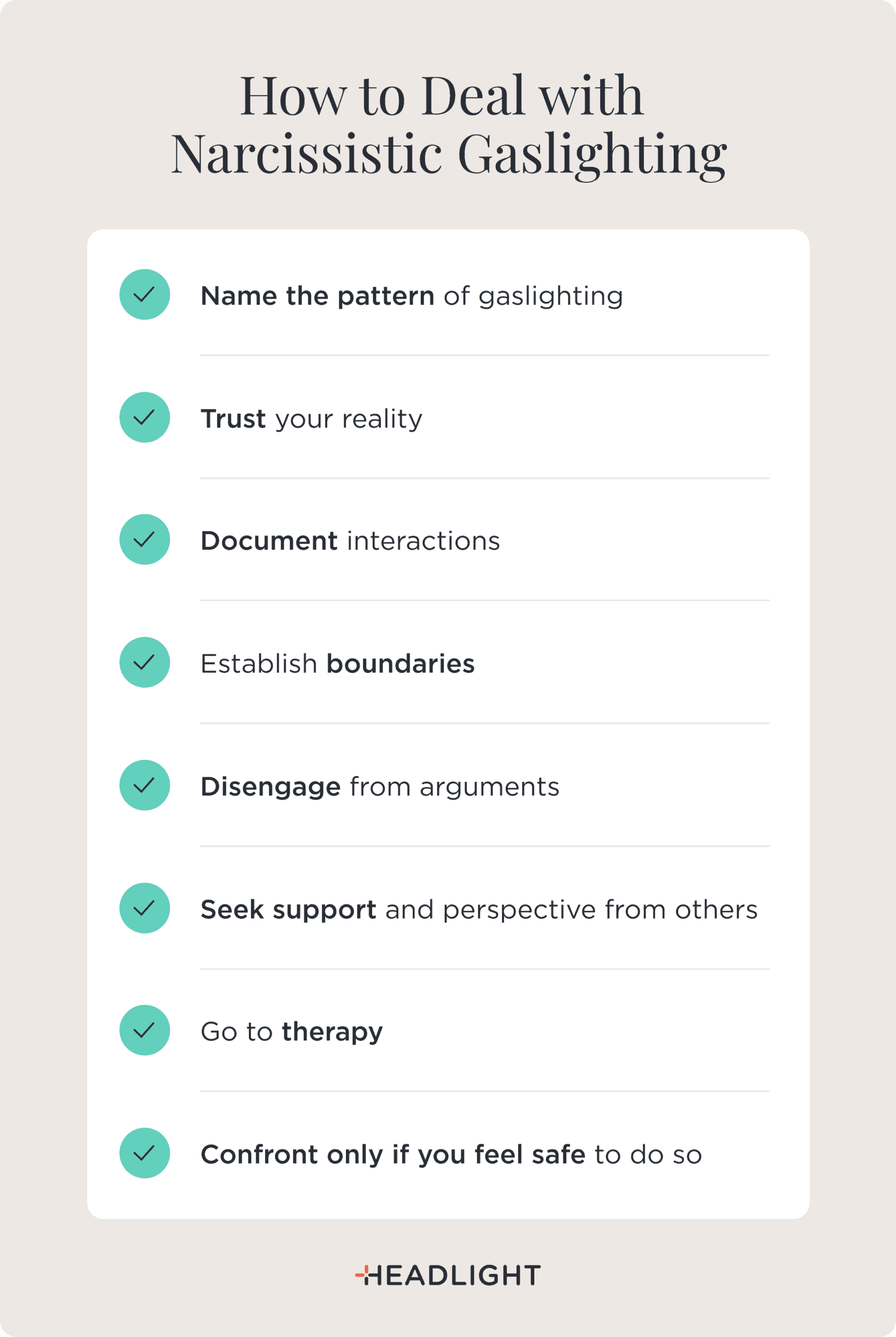 How to deal with narcissistic gaslighting: Name the pattern of gaslighting; trust your reality; document interactions; establish boundaries; disengage from arguments; seek support and perspective from others; go to therapy; and confront the person only if you feel safe to do so.